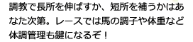 調教で長所を伸ばすか、短所を補うかはあなた次第。レースでは馬の調子や体重など、体調管理もカギになるぞ！