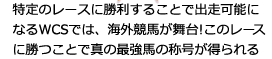 特定のレースに勝利することで出走可能になるWCSでは、海外競馬場が舞台！このレースに勝つことで、真の最強馬の称号が得られます。