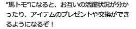 ”馬トモ”になると、お互いの活躍状況が分かったり、アイテムのプレゼントや交換ができるようになるぞ！