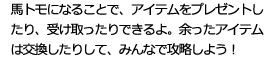 馬トモになることで、アイテムをプレゼントしたり、受け取ったりできるよ。余ったアイテムは交換したりして、みんなで攻略しよう！