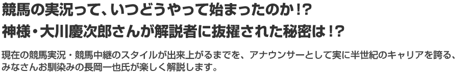 競馬の実況って、いつどうやって始まったのか！？神様・大川慶次郎さんが解説者に抜擢された秘密は！？現在の競馬実況・競馬中継のスタイルが出来上がるまでを、アナウンサーとして実に半世紀のキャリアを誇る、みなさんお馴染みの長岡一也氏が楽しく解説します。