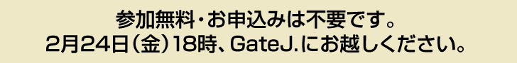 参加無料・お申込みは不要です。 2月24日（金）18時、GateJ.にお越しください。