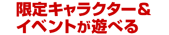 限定キャラクター＆イベントが遊べる！