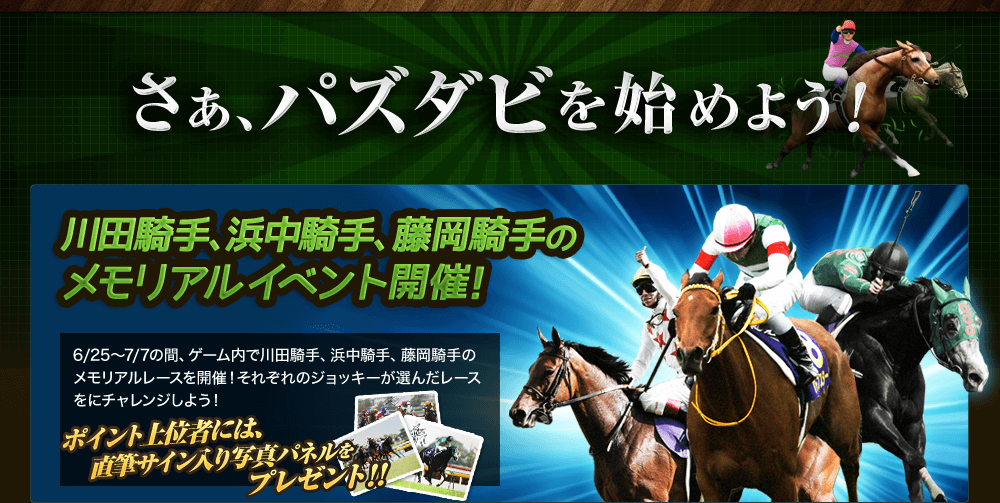 さあ、今すぐパズダビを始めよう！　川田騎手、浜中騎手、藤岡騎手のメモリアルイベント開催！
6/25～7/7の間、ゲーム内で川田騎手、浜中騎手、藤岡騎手のメモリアルレースを開催。レースは、それぞれのジョッキーがアンケートで選んだレースをチョイス。レースをクリアすると期間中ポイントに応じてゲーム内アイテムがもらえる他、ランキング上位者には3人のジョッキーの直筆サイン入り写真パネルをプレゼント！
