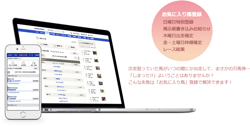 お気に入り馬登録 日曜日特別登録 掲示板書き込みお知らせ 木曜日出走確定 金・土曜日枠順確定 レース結果 次走狙っていた馬がいつの間にか出走して、まさかの万馬券…「しまった!!」よいうことはありませんか？こんな失敗は「お気に入り馬」登録で解決できます！
